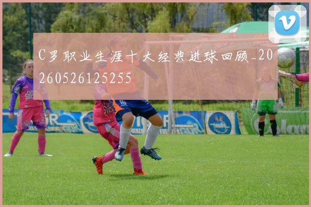 C罗职业生涯十大经典进球回顾_20260526125255