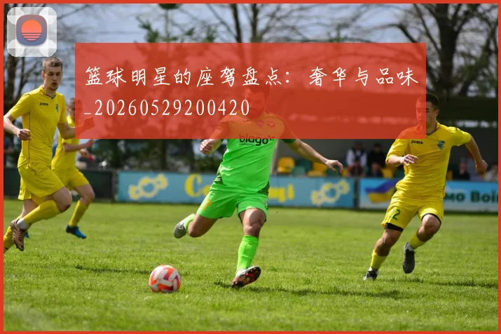 篮球明星的座驾盘点:奢华与品味_20260529200420