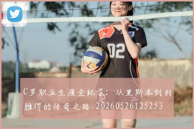 C罗职业生涯全纪录:从里斯本到利雅得的传奇之路_20260526125253